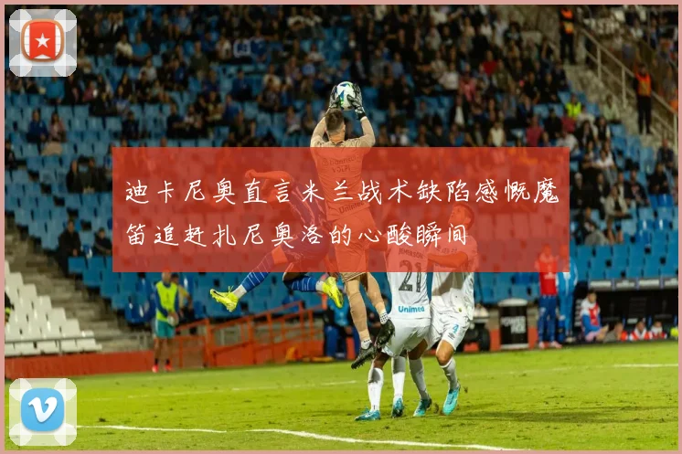 迪卡尼奥直言米兰战术缺陷感慨魔笛追赶扎尼奥洛的心酸瞬间