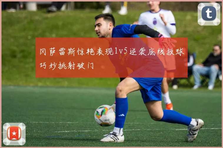 冈萨雷斯惊艳表现1v5逆袭底线救球巧妙挑射破门