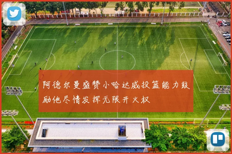 阿德尔曼盛赞小哈达威投篮能力鼓励他尽情发挥无限开火权