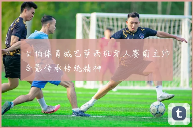 甘伯体育城巴萨西班牙人赛前主帅合影传承传统精神