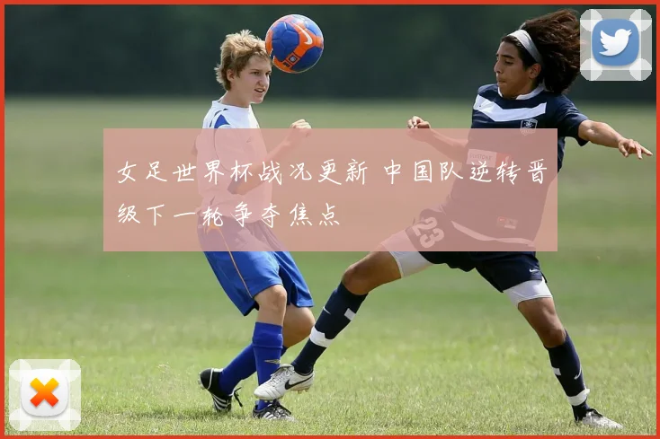 女足世界杯战况更新 中国队逆转晋级下一轮争夺焦点