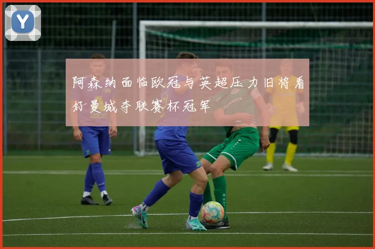 阿森纳面临欧冠与英超压力旧将看好曼城夺联赛杯冠军