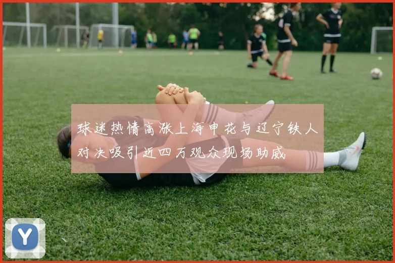 球迷热情高涨上海申花与辽宁铁人对决吸引近四万观众现场助威