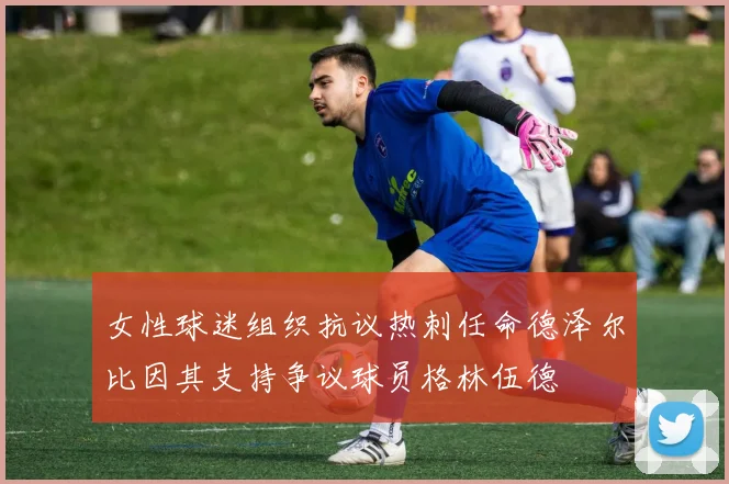 女性球迷组织抗议热刺任命德泽尔比因其支持争议球员格林伍德