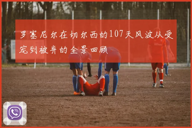 罗塞尼尔在切尔西的107天风波从受宠到被弃的全景回顾