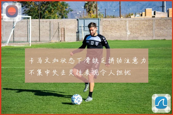 卡马文加状态下滑缺乏拼劲注意力不集中失去灵性表现令人担忧