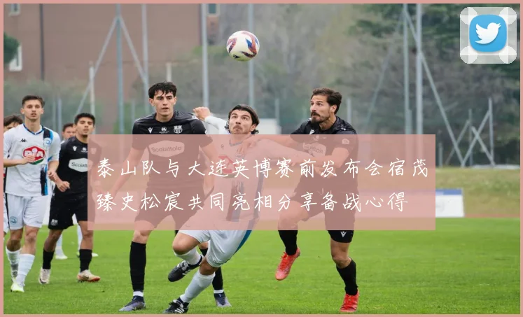 泰山队与大连英博赛前发布会宿茂臻史松宸共同亮相分享备战心得