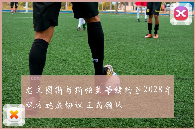尤文图斯与斯帕莱蒂续约至2028年双方达成协议正式确认