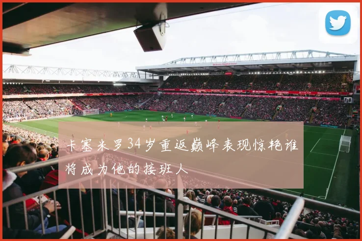 卡塞米罗34岁重返巅峰表现惊艳谁将成为他的接班人