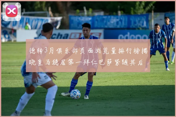 德转3月俱乐部页面浏览量排行榜揭晓皇马稳居第一拜仁巴萨紧随其后