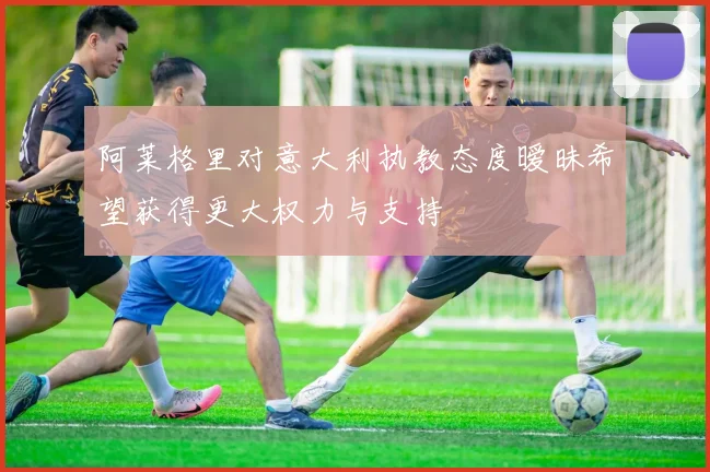 阿莱格里对意大利执教态度暧昧希望获得更大权力与支持
