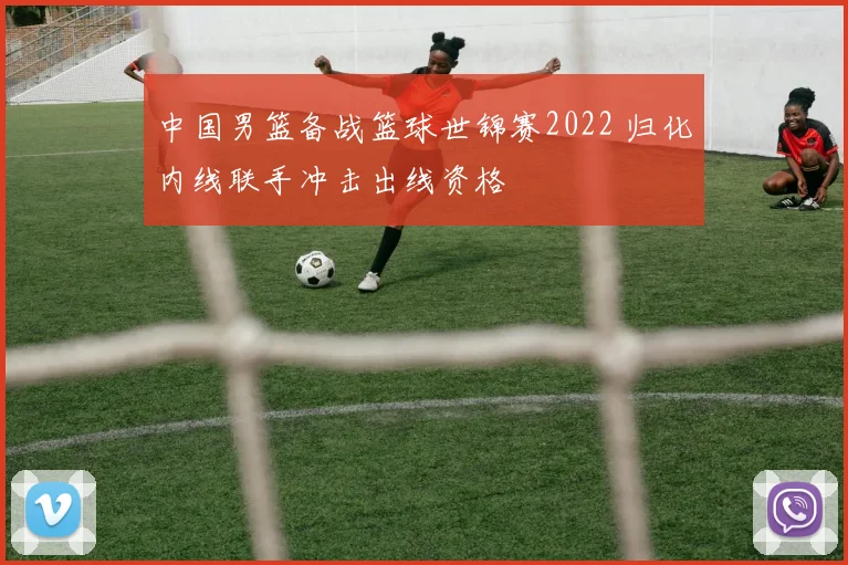 中国男篮备战篮球世锦赛2022 归化内线联手冲击出线资格